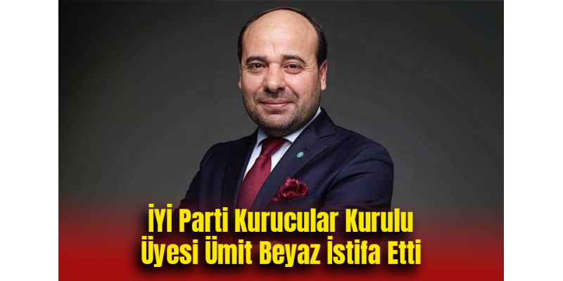 İYİ Parti Kurucular Kurulu Üyesi Ümit Beyaz İstifa Etti
