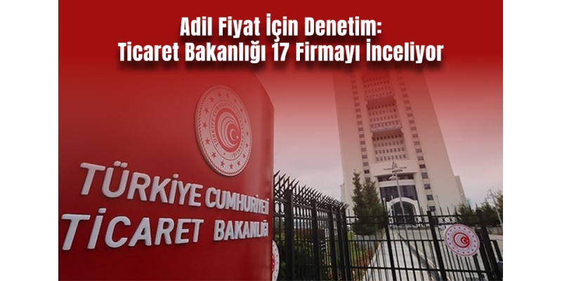 Adil Fiyat İçin Denetim: Ticaret Bakanlığı 17 Firmayı İnceliyor