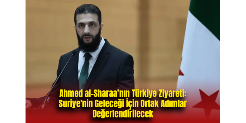 Ahmed al-Sharaa’nın Türkiye Ziyareti: Suriye'nin Geleceği İçin Ortak Adımlar Değerlendirilecek