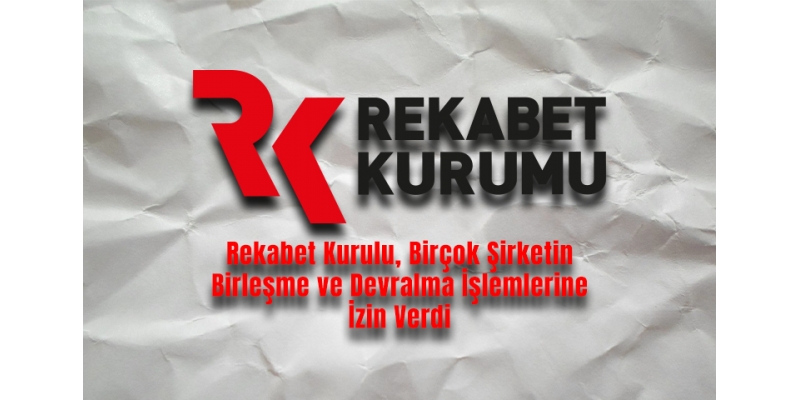 Rekabet Kurulu, Birçok Şirketin Birleşme ve Devralma İşlemlerine İzin Verdi