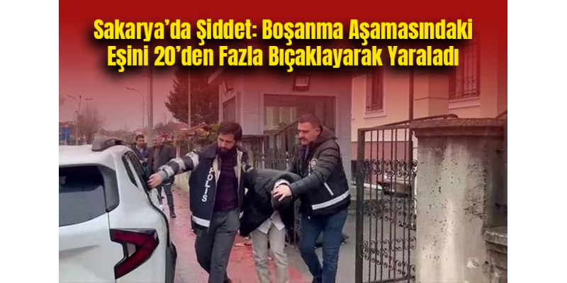 Sakarya’da Şiddet: Boşanma Aşamasındaki Eşini 20’den Fazla Bıçaklayarak Yaraladı