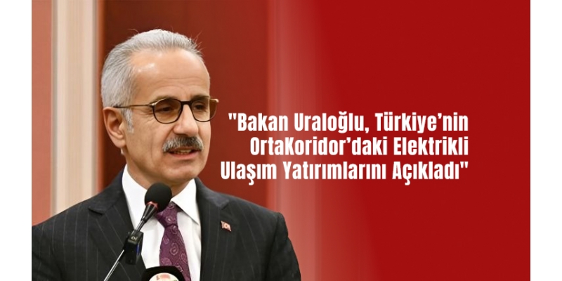 "Bakan Uraloğlu, Türkiye’nin Orta Koridor’daki Elektrikli Ulaşım Yatırımlarını Açıkladı"