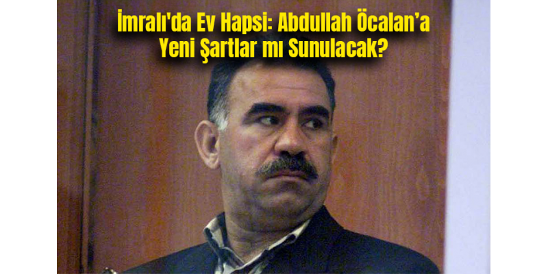 İmralı'da Ev Hapsi: Abdullah Öcalan’a Yeni Şartlar mı Sunulacak?