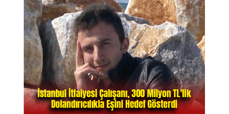 İstanbul İtfaiyesi Çalışanı, 300 Milyon TL'lik Dolandırıcılıkla Eşini Hedef Gösterdi