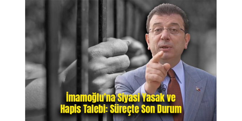 İmamoğlu’na Siyasi Yasak ve Hapis Talebi: Süreçte Son Durum