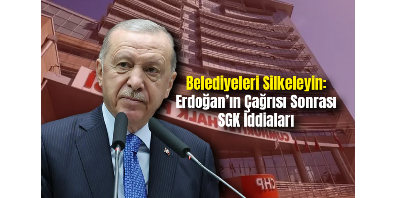 Belediyeleri Silkeleyin: Erdoğan’ın Çağrısı Sonrası SGK İddiaları