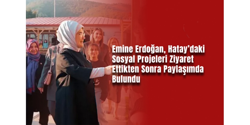 Emine Erdoğan, Hatay’daki Sosyal Projeleri Ziyaret Ettikten Sonra Paylaşımda Bulundu