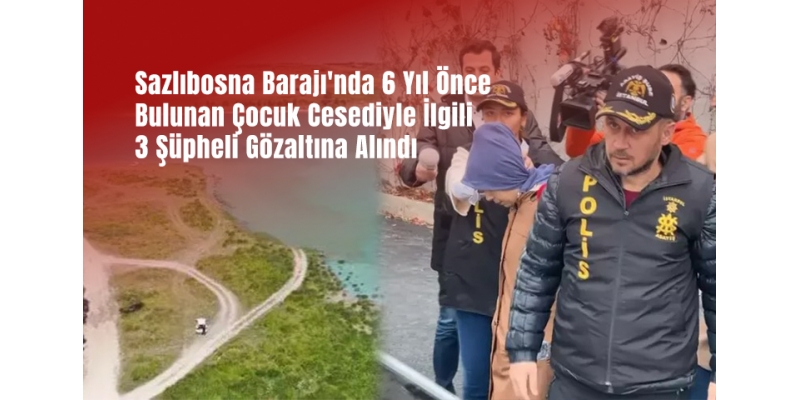 Sazlıbosna Barajı'nda 6 Yıl Önce Bulunan Çocuk Cesediyle İlgili 3 Şüpheli Gözaltına Alındı