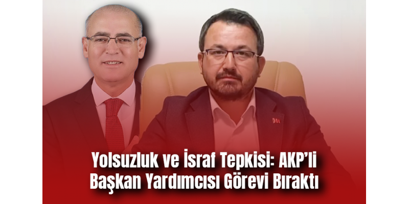Yolsuzluk ve İsraf Tepkisi: AKP’li Başkan Yardımcısı Görevi Bıraktı
