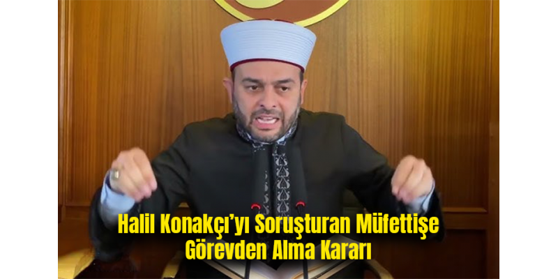Halil Konakçı’yı Soruşturan Müfettişe Görevden Alma Kararı