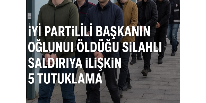 İYİ Partili başkanın oğlunun öldüğü saldırıda 5 tutuklama