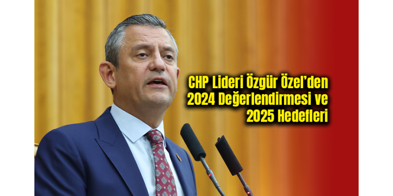CHP Lideri Özgür Özel’den 2024 Değerlendirmesi ve 2025 Hedefleri