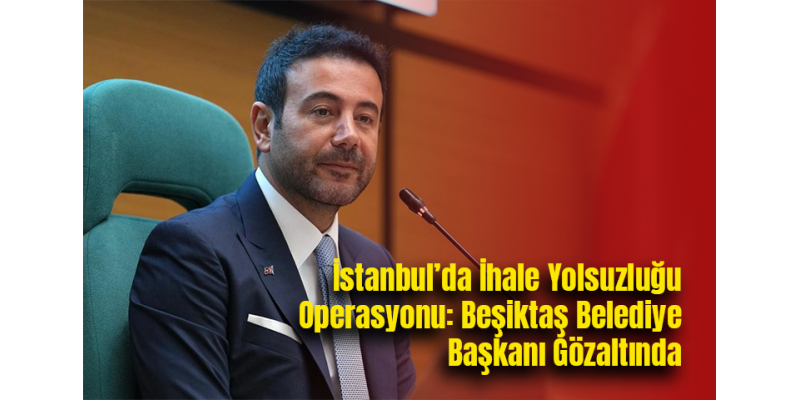 İstanbul’da İhale Yolsuzluğu Operasyonu: Beşiktaş Belediye Başkanı Gözaltında