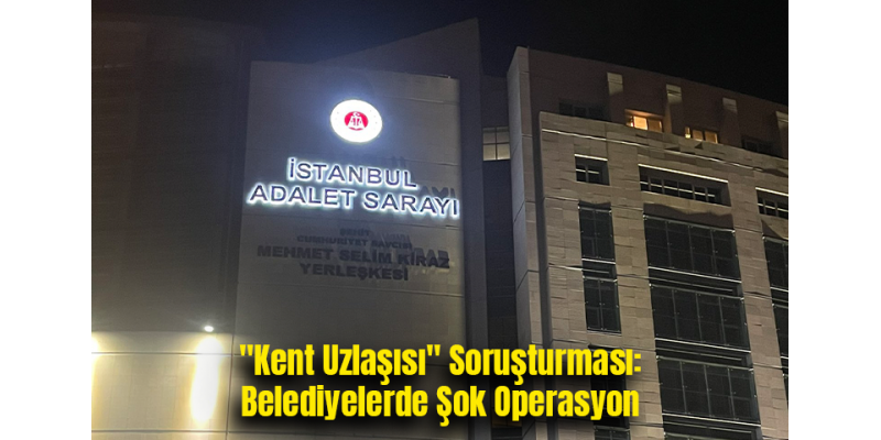 "Kent Uzlaşısı" Soruşturması: Belediyelerde Şok Operasyon