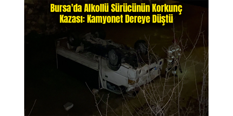 Bursa'da Alkollü Sürücünün Korkunç Kazası: Kamyonet Dereye Düştü
