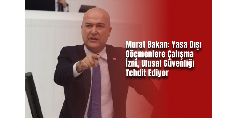 Murat Bakan: Yasa Dışı Göçmenlere Çalışma İzni, Ulusal Güvenliği Tehdit Ediyor