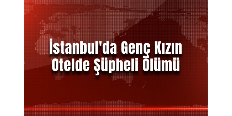 İstanbul'da Genç Kızın Otelde Şüpheli Ölümü