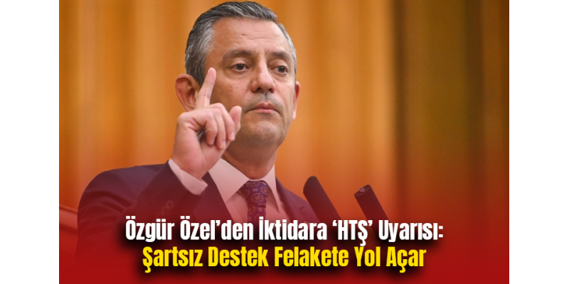 Özgür Özel’den İktidara HTŞ Uyarısı: Şartsız Destek Felakete Yol Açar