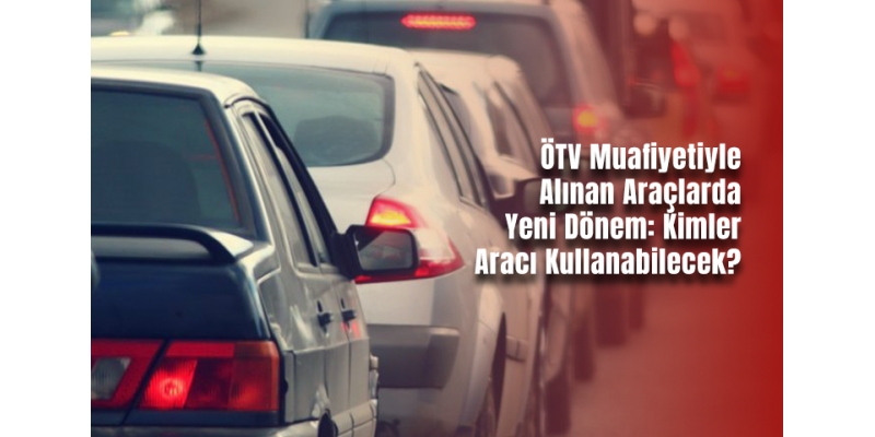 ÖTV Muafiyetiyle Alınan Araçlarda Yeni Dönem: Kimler Aracı Kullanabilecek?