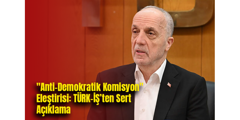 "Anti-Demokratik Komisyon" Eleştirisi: TÜRK-İŞ’ten Sert Açıklama